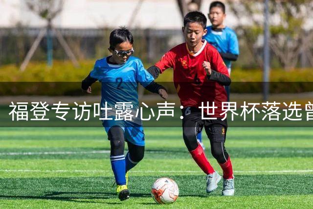 福登专访吐露心声：世界杯落选曾让我心碎 渴望在曼城终老